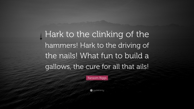 Ransom Riggs Quote: “Hark to the clinking of the hammers! Hark to the driving of the nails! What fun to build a gallows, the cure for all that ails!”