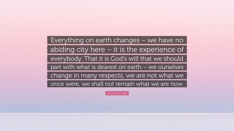 Vincent van Gogh Quote: “Everything on earth changes – we have no abiding city here – it is the experience of everybody. That it is God’s will that we should part with what is dearest on earth – we ourselves change in many respects, we are not what we once were, we shall not remain what we are now.”