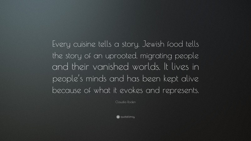 Claudia Roden Quote: “Every cuisine tells a story. Jewish food tells the story of an uprooted, migrating people and their vanished worlds. It lives in people’s minds and has been kept alive because of what it evokes and represents.”