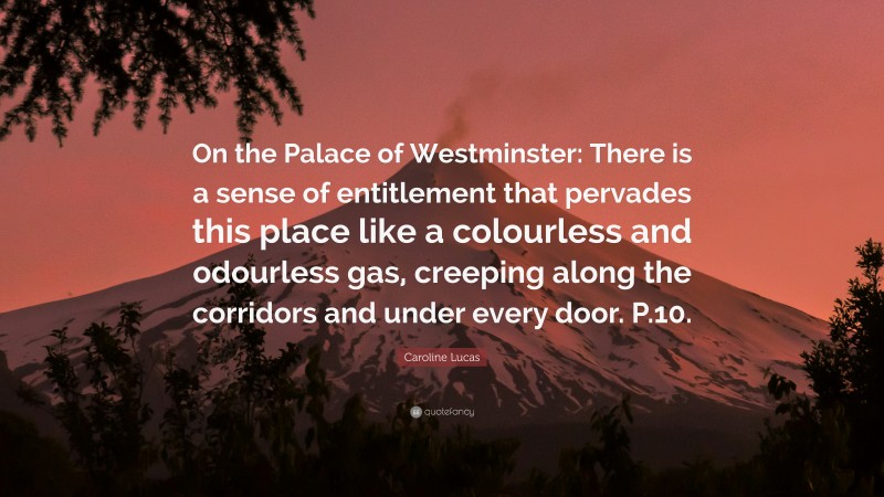Caroline Lucas Quote: “On the Palace of Westminster: There is a sense of entitlement that pervades this place like a colourless and odourless gas, creeping along the corridors and under every door. P.10.”
