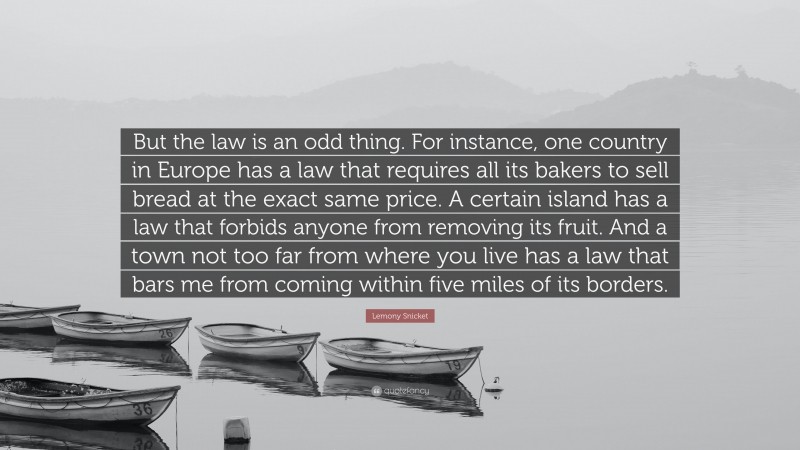 Lemony Snicket Quote: “But the law is an odd thing. For instance, one country in Europe has a law that requires all its bakers to sell bread at the exact same price. A certain island has a law that forbids anyone from removing its fruit. And a town not too far from where you live has a law that bars me from coming within five miles of its borders.”