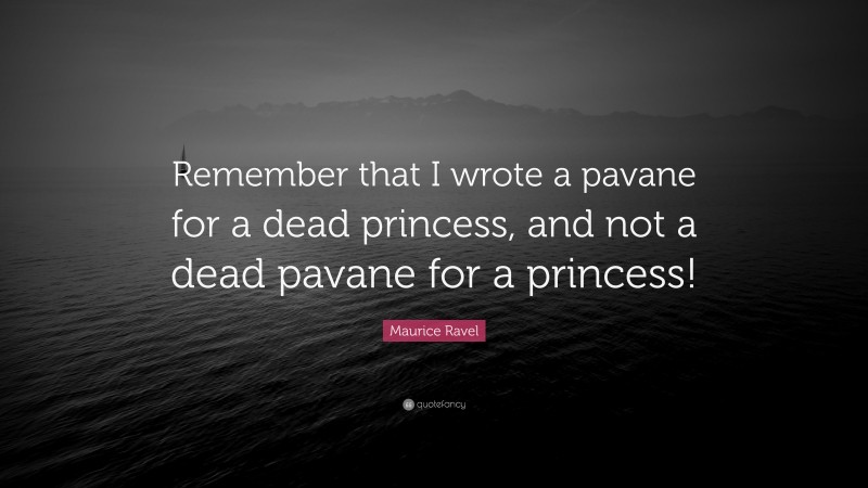 Maurice Ravel Quote: “Remember that I wrote a pavane for a dead princess, and not a dead pavane for a princess!”