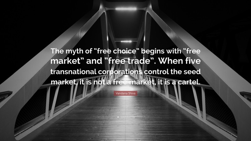 Vandana Shiva Quote: “The myth of “free choice” begins with “free market” and “free trade”. When five transnational corporations control the seed market, it is not a free market, it is a cartel.”