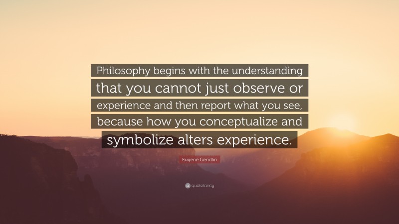 Eugene Gendlin Quote: “Philosophy begins with the understanding that you cannot just observe or experience and then report what you see, because how you conceptualize and symbolize alters experience.”