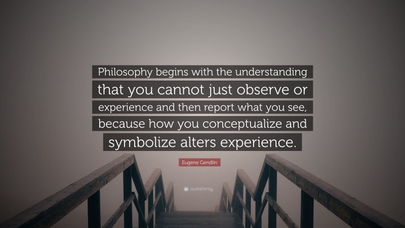 Eugene Gendlin Quote: “Philosophy begins with the understanding that you cannot just observe or experience and then report what you see, because how you conceptualize and symbolize alters experience.”