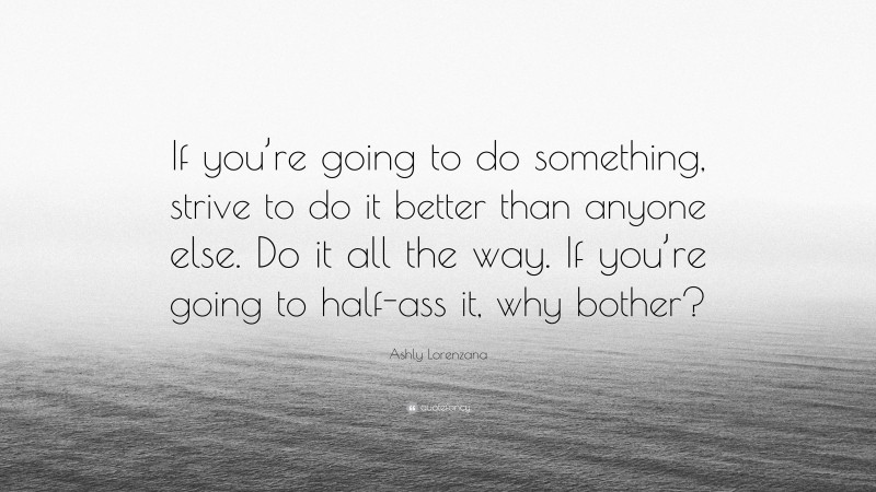 Ashly Lorenzana Quote: “If you’re going to do something, strive to do it better than anyone else. Do it all the way. If you’re going to half-ass it, why bother?”