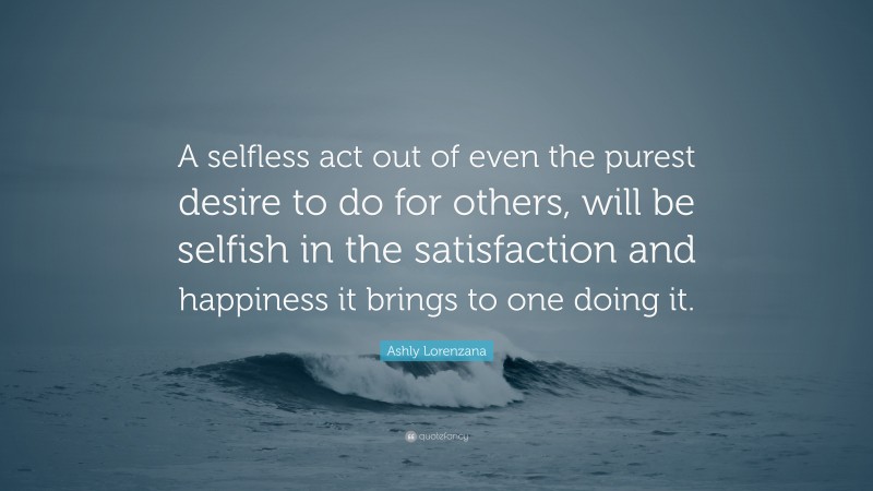 Ashly Lorenzana Quote: “A selfless act out of even the purest desire to do for others, will be selfish in the satisfaction and happiness it brings to one doing it.”