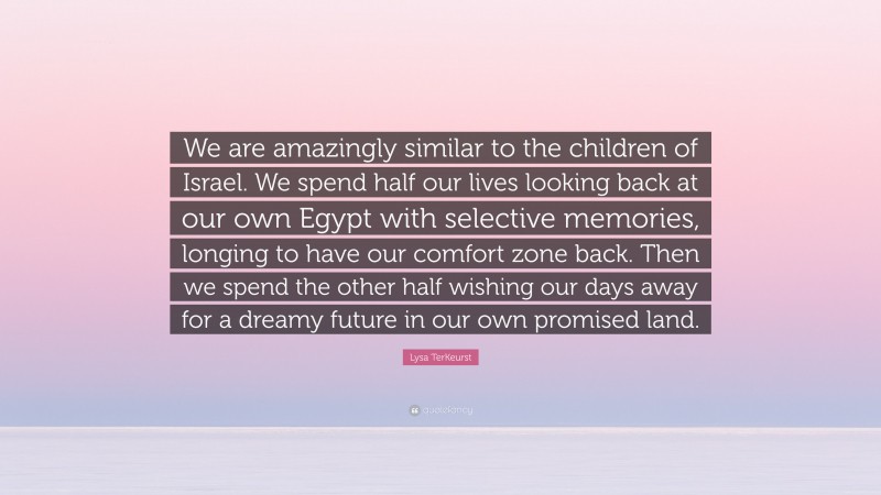 Lysa TerKeurst Quote: “We are amazingly similar to the children of Israel. We spend half our lives looking back at our own Egypt with selective memories, longing to have our comfort zone back. Then we spend the other half wishing our days away for a dreamy future in our own promised land.”