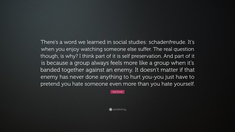 Jodi Picoult Quote: “There’s a word we learned in social studies: schadenfreude. It’s when you enjoy watching someone else suffer. The real question though, is why? I think part of it is self preservation. And part of it is because a group always feels more like a group when it’s banded together against an enemy. It doesn’t matter if that enemy has never done anything to hurt you-you just have to pretend you hate someone even more than you hate yourself.”