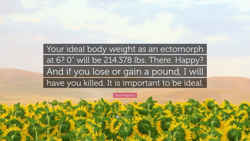 Mark Rippetoe Quote: “Your ideal body weight as an ectomorph at 6? 0" will be 214.378 lbs. There. Happy? And if you lose or gain a pound, I will have you killed. It is important to be ideal.”