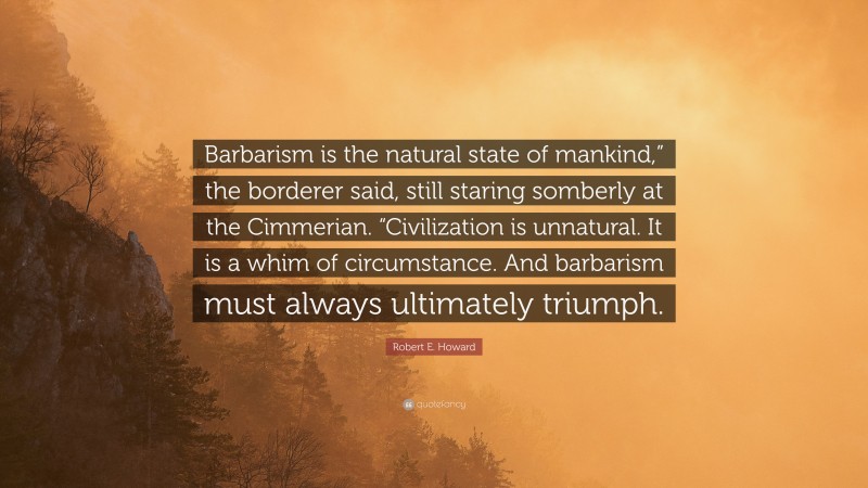 Robert E. Howard Quote: “Barbarism is the natural state of mankind,” the borderer said, still staring somberly at the Cimmerian. “Civilization is unnatural. It is a whim of circumstance. And barbarism must always ultimately triumph.”