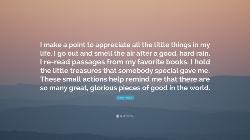 Dolly Parton Quote: “I make a point to appreciate all the little things in my life. I go out and smell the air after a good, hard rain. I re-read passages from my favorite books. I hold the little treasures that somebody special gave me. These small actions help remind me that there are so many great, glorious pieces of good in the world.”