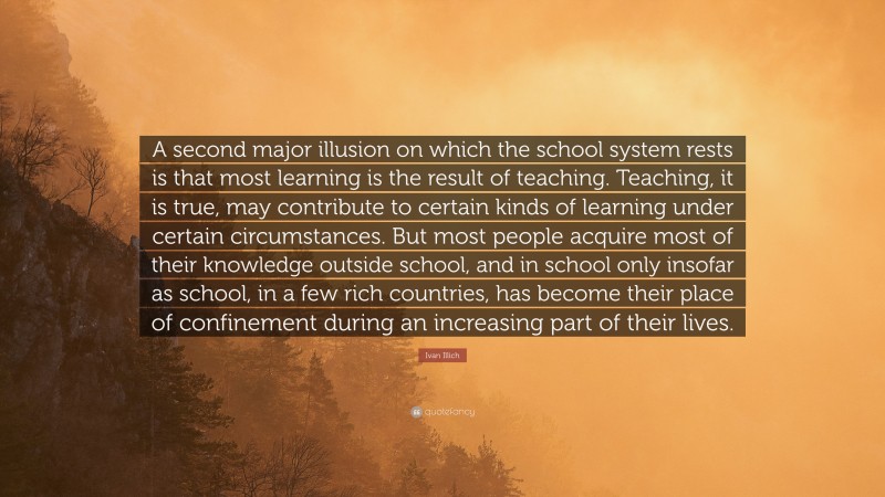 Ivan Illich Quote: “A second major illusion on which the school system rests is that most learning is the result of teaching. Teaching, it is true, may contribute to certain kinds of learning under certain circumstances. But most people acquire most of their knowledge outside school, and in school only insofar as school, in a few rich countries, has become their place of confinement during an increasing part of their lives.”