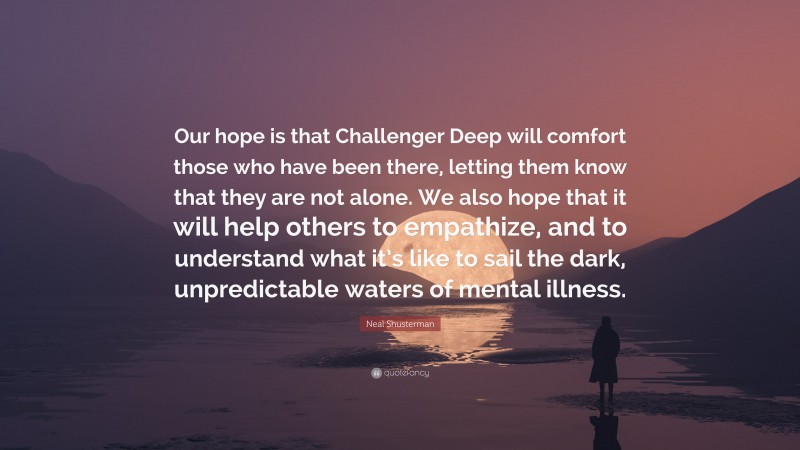 Neal Shusterman Quote: “Our hope is that Challenger Deep will comfort those who have been there, letting them know that they are not alone. We also hope that it will help others to empathize, and to understand what it’s like to sail the dark, unpredictable waters of mental illness.”