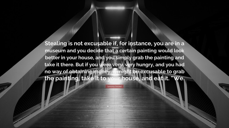Lemony Snicket Quote: “Stealing is not excusable if, for instance, you are in a museum and you decide that a certain painting would look better in your house, and you simply grab the painting and take it there. But if you were very, very hungry, and you had no way of obtaining money, it might be excusable to grab the painting, take it to your house, and eat it. “We.”