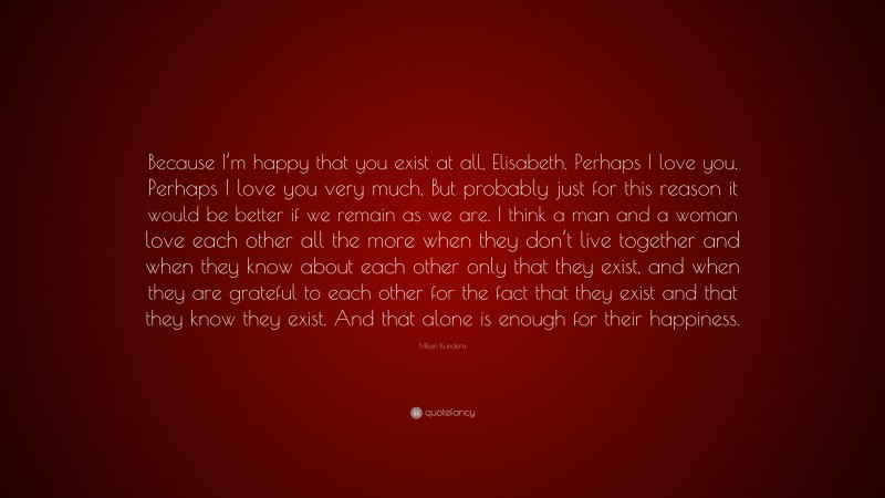 Milan Kundera Quote: “Because I’m happy that you exist at all, Elisabeth. Perhaps I love you. Perhaps I love you very much. But probably just for this reason it would be better if we remain as we are. I think a man and a woman love each other all the more when they don’t live together and when they know about each other only that they exist, and when they are grateful to each other for the fact that they exist and that they know they exist. And that alone is enough for their happiness.”