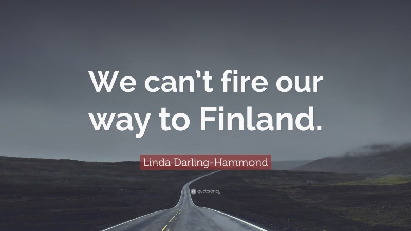 Linda Darling-Hammond Quote: “We can’t fire our way to Finland.”
