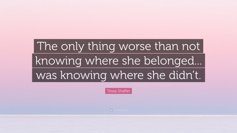 Tessa Shaffer Quote: “The only thing worse than not knowing where she belonged... was knowing where she didn’t.”