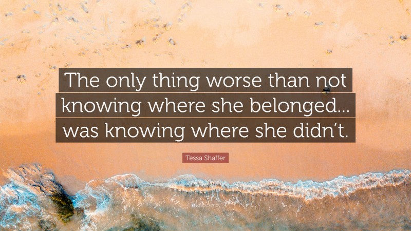 Tessa Shaffer Quote: “The only thing worse than not knowing where she belonged... was knowing where she didn’t.”