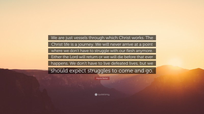 Wayne Barber Quote: “We are just vessels through which Christ works. The Christ life is a journey. We will never arrive at a point where we don’t have to struggle with our flesh anymore. Either the Lord will return or we will die before that ever happens. We don’t have to live defeated lives, but we should expect struggles to come and go.”