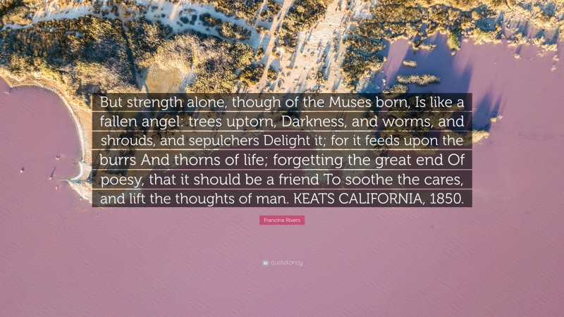 Francine Rivers Quote: “But strength alone, though of the Muses born, Is like a fallen angel: trees uptorn, Darkness, and worms, and shrouds, and sepulchers Delight it; for it feeds upon the burrs And thorns of life; forgetting the great end Of poesy, that it should be a friend To soothe the cares, and lift the thoughts of man. KEATS CALIFORNIA, 1850.”