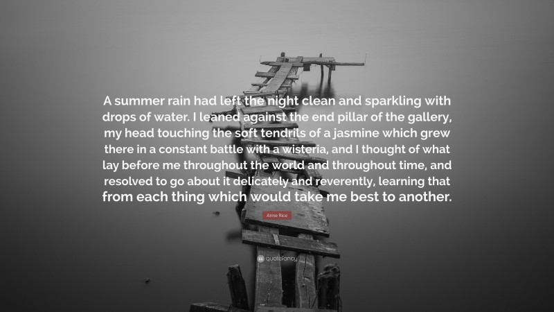 Anne Rice Quote: “A summer rain had left the night clean and sparkling with drops of water. I leaned against the end pillar of the gallery, my head touching the soft tendrils of a jasmine which grew there in a constant battle with a wisteria, and I thought of what lay before me throughout the world and throughout time, and resolved to go about it delicately and reverently, learning that from each thing which would take me best to another.”