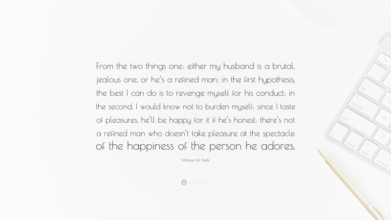 Marquis de Sade Quote: “From the two things one: either my husband is a brutal, jealous one, or he’s a refined man; in the first hypothesis, the best I can do is to revenge myself for his conduct; in the second, I would know not to burden myself; since I taste of pleasures, he’ll be happy for it if he’s honest: there’s not a refined man who doesn’t take pleasure at the spectacle of the happiness of the person he adores.”