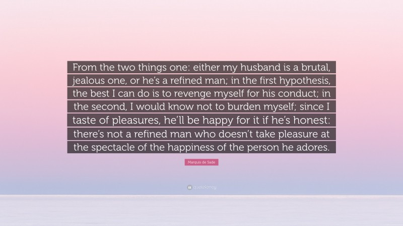 Marquis de Sade Quote: “From the two things one: either my husband is a brutal, jealous one, or he’s a refined man; in the first hypothesis, the best I can do is to revenge myself for his conduct; in the second, I would know not to burden myself; since I taste of pleasures, he’ll be happy for it if he’s honest: there’s not a refined man who doesn’t take pleasure at the spectacle of the happiness of the person he adores.”