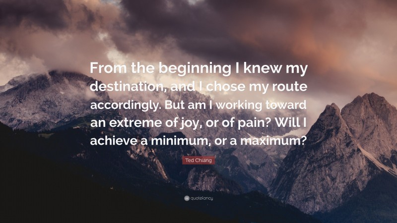 Ted Chiang Quote: “From the beginning I knew my destination, and I chose my route accordingly. But am I working toward an extreme of joy, or of pain? Will I achieve a minimum, or a maximum?”