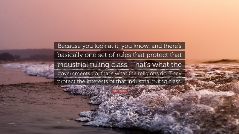 John Trudell Quote: “Because you look at it, you know, and there’s basically one set of rules that protect that industrial ruling class. That’s what the governments do, that’s what the religions do. They protect the interests of that industrial ruling class.”