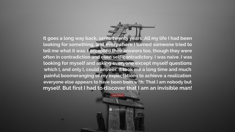 Ralph Ellison Quote: “It goes a long way back, some twenty years. All my life I had been looking for something, and everywhere I turned someone tried to tell me what it was. I accepted their answers too, though they were often in contradiction and even self-contradictory. I was naive. I was looking for myself and asking everyone except myself questions which I, and only I, could answer. It took me a long time and much painful boomeranging of my expectations to achieve a realization everyone else appears to have been born with: That I am nobody but myself. But first I had to discover that I am an invisible man!”