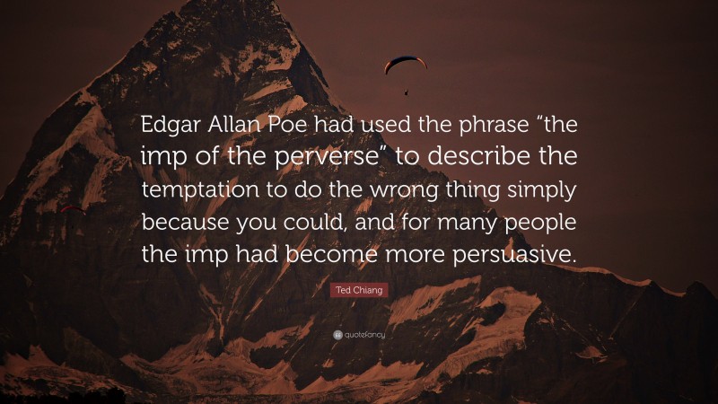 Ted Chiang Quote: “Edgar Allan Poe had used the phrase “the imp of the perverse” to describe the temptation to do the wrong thing simply because you could, and for many people the imp had become more persuasive.”