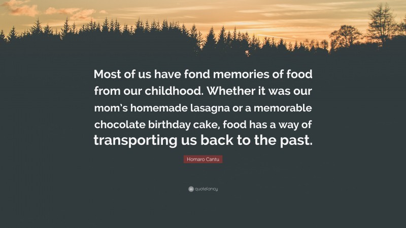 Homaro Cantu Quote: “Most of us have fond memories of food from our childhood. Whether it was our mom’s homemade lasagna or a memorable chocolate birthday cake, food has a way of transporting us back to the past.”