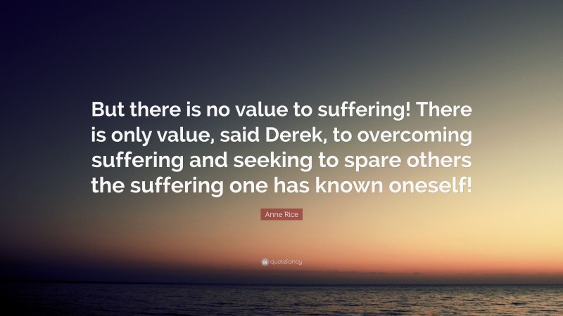 Anne Rice Quote: “But there is no value to suffering! There is only value, said Derek, to overcoming suffering and seeking to spare others the suffering one has known oneself!”