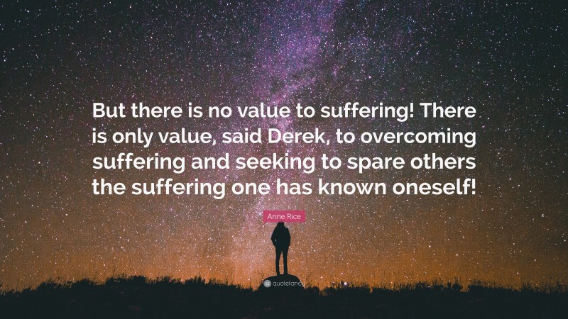 Anne Rice Quote: “But there is no value to suffering! There is only value, said Derek, to overcoming suffering and seeking to spare others the suffering one has known oneself!”