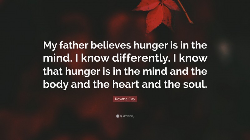 Roxane Gay Quote: “My father believes hunger is in the mind. I know differently. I know that hunger is in the mind and the body and the heart and the soul.”