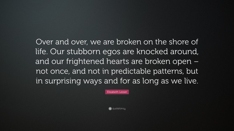 Elizabeth Lesser Quote: “Over and over, we are broken on the shore of life. Our stubborn egos are knocked around, and our frightened hearts are broken open – not once, and not in predictable patterns, but in surprising ways and for as long as we live.”