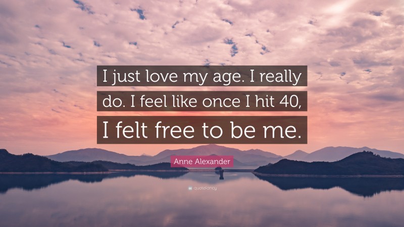 Anne Alexander Quote: “I just love my age. I really do. I feel like once I hit 40, I felt free to be me.”