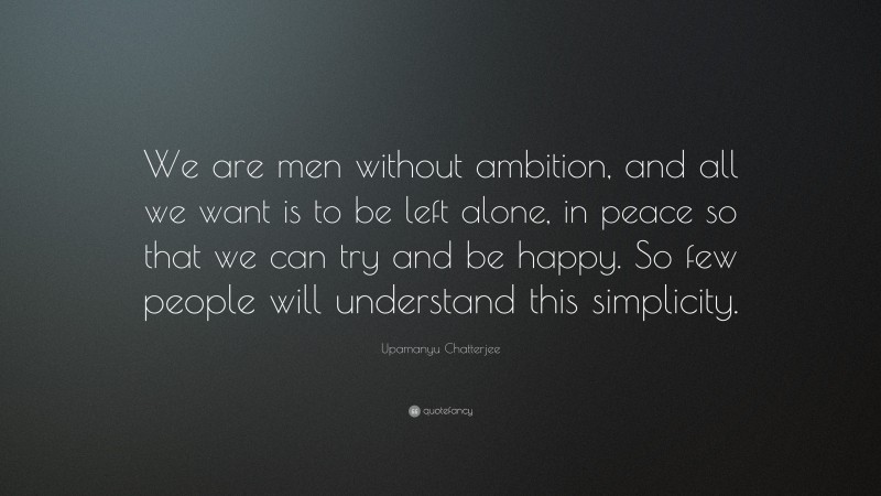 Upamanyu Chatterjee Quote: “We are men without ambition, and all we want is to be left alone, in peace so that we can try and be happy. So few people will understand this simplicity.”