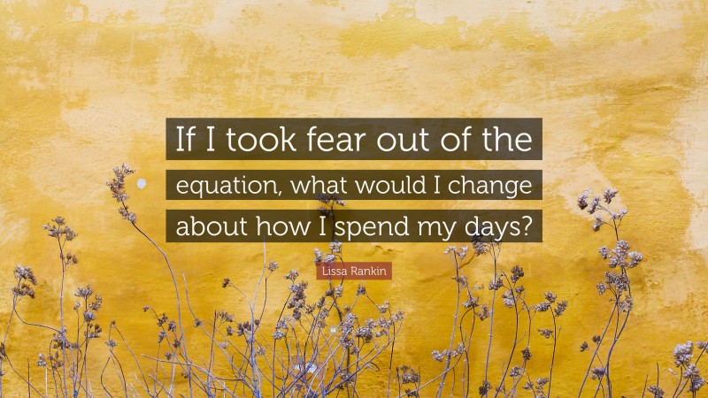 Lissa Rankin Quote: “If I took fear out of the equation, what would I change about how I spend my days?”