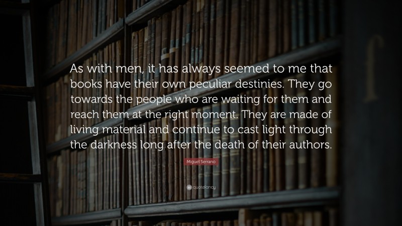 Miguel Serrano Quote: “As with men, it has always seemed to me that books have their own peculiar destinies. They go towards the people who are waiting for them and reach them at the right moment. They are made of living material and continue to cast light through the darkness long after the death of their authors.”