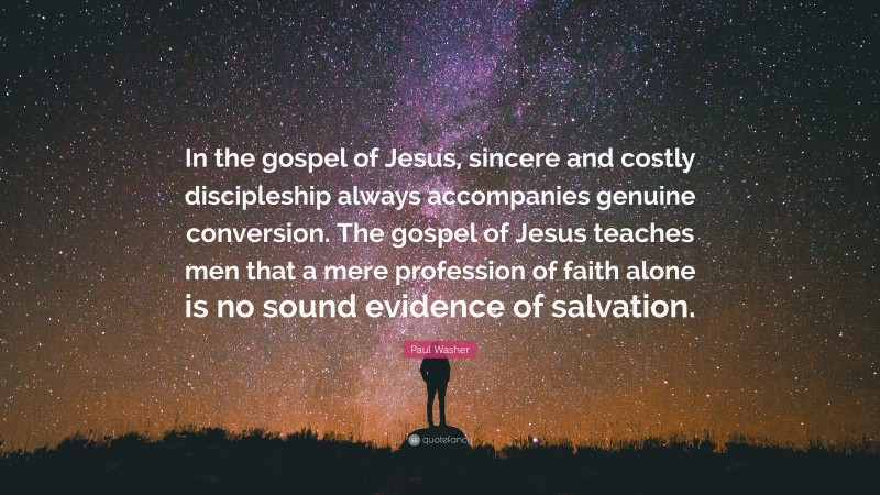 Paul Washer Quote: “In the gospel of Jesus, sincere and costly discipleship always accompanies genuine conversion. The gospel of Jesus teaches men that a mere profession of faith alone is no sound evidence of salvation.”