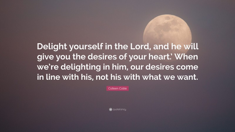 Colleen Coble Quote: “Delight yourself in the Lord, and he will give you the desires of your heart.’ When we’re delighting in him, our desires come in line with his, not his with what we want.”