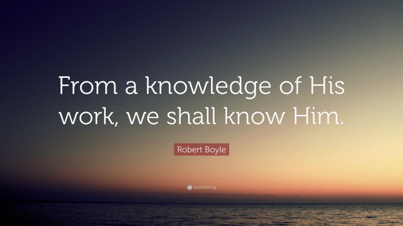 Robert Boyle Quote: “From a knowledge of His work, we shall know Him.”