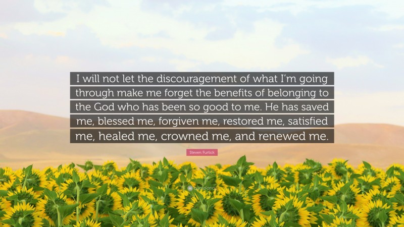 Steven Furtick Quote: “I will not let the discouragement of what I’m going through make me forget the benefits of belonging to the God who has been so good to me. He has saved me, blessed me, forgiven me, restored me, satisfied me, healed me, crowned me, and renewed me.”