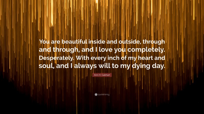 Ann H. Gabhart Quote: “You are beautiful inside and outside, through and through, and I love you completely. Desperately. With every inch of my heart and soul, and I always will to my dying day.”