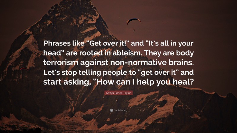 Sonya Renee Taylor Quote: “Phrases like “Get over it!” and “It’s all in your head” are rooted in ableism. They are body terrorism against non-normative brains. Let’s stop telling people to “get over it” and start asking, “How can I help you heal?”