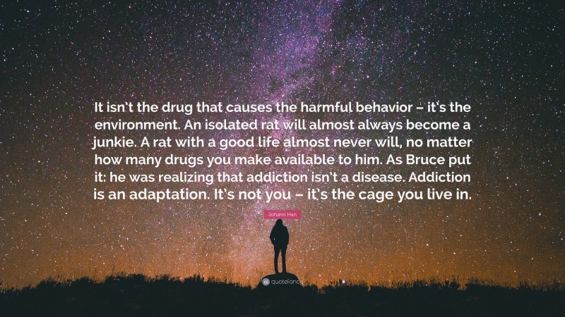 Johann Hari Quote: “It isn’t the drug that causes the harmful behavior – it’s the environment. An isolated rat will almost always become a junkie. A rat with a good life almost never will, no matter how many drugs you make available to him. As Bruce put it: he was realizing that addiction isn’t a disease. Addiction is an adaptation. It’s not you – it’s the cage you live in.”