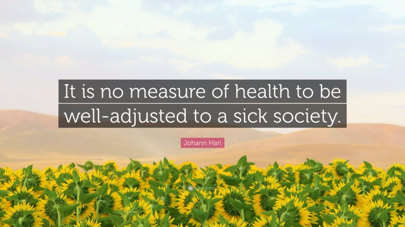 Johann Hari Quote: “It is no measure of health to be well-adjusted to a sick society.”