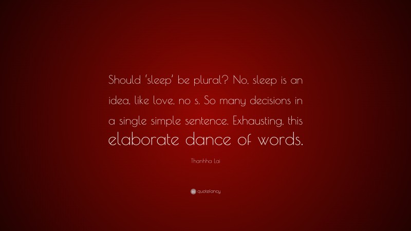 Thanhha Lai Quote: “Should ‘sleep’ be plural? No, sleep is an idea, like love, no s. So many decisions in a single simple sentence. Exhausting, this elaborate dance of words.”